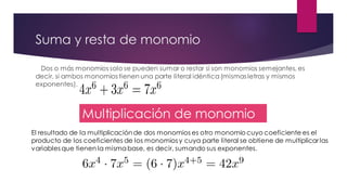 Suma y resta de monomio
Dos o más monomios solo se pueden sumar o restar si son monomios semejantes, es
decir, si ambos monomios tienen una parte literal idéntica(mismas letras y mismos
exponentes).
Multiplicación de monomio
El resultado de la multiplicaciónde dos monomios es otro monomio cuyo coeficiente es el
producto de los coeficientes de los monomios y cuya parte literal se obtiene de multiplicar las
variables que tienen la mismabase, es decir, sumando sus exponentes.
 