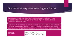 División de expresiones algebraicas
Sólo se pueden dividirmonomios con la misma parte literal y con
el grado del dividendo mayor o igual que el grado de la variable
correspondiente del divisor.
La división de monomios es otro monomio que tiene por coeficiente el
cociente de los coeficientes y cuya parte literal se obtiene dividiendo las
potencias que tenga la mismas bases es decir, restando los exponentes.
EJEMPLO:
 