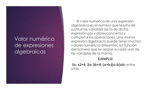 Valor numérico
de expresiones
algebraicas
El valornumérico de una expresión
algebraica es el número que resulta de
sustituir las variables de la de dicha
expresión por valoresconcretos y
completarlas operaciones. Una misma
expresión algebraica puede tener muchos
valores numéricos diferentes, en función
del número que se asigne a cada una de
las variables de la misma.
EJEMPLO:
5x; x2+4; 2a-3b+4; (a+b)(a-b)ab; entre
otras
 