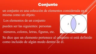 Conjunto
un conjunto es una colección de elementos considerada en sí
misma como un objeto.
Los elementos de un conjunto
pueden ser las siguientes: personas
números, colores, letras, figuras, etc.
Se dice que un elemento pertenece al conjunto si está definido
como incluido de algún modo dentro de él.
 