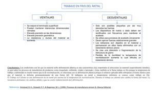 TRABAJO EN FRIO DEL METAL
VENTAJAS DESVENTAJAS
• Solo son posibles pequeñas por ser muy
elevadas las fuerzas
• Los dispositivos de matriz o dado deben ser
rectificados con frecuencia para mantener el
acabado
• Se utiliza para procesos de acabado únicamente
• Devén ejercer fuerzas relativamente grandes
• Los esfuerzos son dejados en el material y
permanecen en ellos hasta eliminarlos con un
tratamiento térmico previo
• Se crea una distorsión o fragmentación de la
estructura de grano
• Perdida de la ductilidad la temperatura de
recristalización aumenta lo cual dificulta un
tratamiento térmico
• Se mejora el terminado superficial
• Pueden mantener tolerancias dimensionales
cerradas
• Elevada precisión en las dimensiones
• Elevada precisión geométrica
• La resistencia y dureza del material se
aumenta
Conclusiones: Las condiciones con las que un material sufre deformación plástica es una característica muy importante al seleccionar un material (especialmente metales);
ya que todos los procesos de manufactura de productos como troquelado, embutido, rolado o laminado y forja, también se le llama trabajo en frío porque la temperatura de
trabajo y deformado es mucho menos que la de recristalización, se relacionan con su deformación plástica porque el esfuerzo aplicado debe sobrepasar el límite elástico para
que el material se deforme permanentemente de una forma útil. Al trabajarse un metal a temperaturas inferiores se conoce como trabajo en frío.
El Trabajo en Caliente es una deformación de un metal por encima de la temperatura de recristalización. Durante el trabajo en caliente solo cambia la forma del metal. La
resistencia permanece sin cambios debido a que no ocurre endurecimiento por deformación.
Referencias: Amstead, B. H., Ostwald, P. F., & Begeman, M. L. (1996). Procesos de manufactura version SI. Alianza Editorial.
 