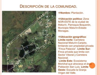 DESCRIPCIÓN DE LA COMUNIDAD.
Nombre: Plantación.
Ubicación política: Zona
NOR-ESTE de la ciudad de
Maturín, Parroquia Bo...