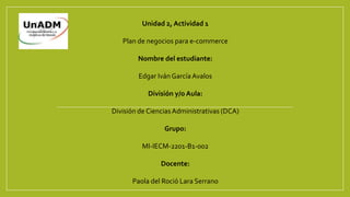 Unidad 2, Actividad 1
Plan de negocios para e-commerce
Nombre del estudiante:
Edgar Iván GarcíaAvalos
División y/o Aula:
División de CienciasAdministrativas (DCA)
Grupo:
MI-IECM-2201-B1-002
Docente:
Paola del Roció Lara Serrano
 