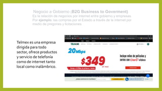 Negocio a Gobierno (B2G Business to Goverment)
Es la relación de negocios por internet entre gobierno y empresas.
Por ejem...