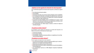 ¿Quiénessonlosagentesderetencióndeesteimpuesto?
Son considerados agentes de retención del Impuesto a la Renta los siguien
tes:
Las instituciones del sector público.
Lassociedades.
Laspersonasnaturalesylassucesionesindivisasobligadasallevarcontabilidad.
Los contribuyentes dedicados a actividades de exportación por todos los pa
gos queefectúenasusproveedoresdecualquierbieno productoexportable,
incluso aquellos de origen agropecuario.
Las personas naturales obligadas a llevar contabilidad por los pagos o acredi
taciones en una cuenta que realicen por sus adquisiciones de bienes y servi
ciosque sean relacionadoscon laactividadde renta.
Los contribuyentes que realicen pagos al exterior a través de la figura de
reembolsode gasto.
¿Aquiénessedeberetener?
Se consideran como sujetos de retención en la fuente del Impuesto a la
Renta, de acuerdo a la normativa de nuestro país:
Laspersonasnaturales.
Lassucesiones indivisas.
Lassociedades,inclusivelasempresaspúblicas no reguladas porlaLeyOrgá
nicadeEmpresas Públicas.
¿Aquiénesnosedeberetener?
No son sujetos de retención de este impuesto:
Las instituciones del Estado, excepto lasempresas públicas que no están re
guladas porlaLeyOrgánicade EmpresasPúblicas.
Institucionesdecarácterprivadosinfinesde lucro.
Institucionesdeeducación superior amparadasporlaLeydeUniversidades y
EscuelasPolitécnicas.
Los contribuyentes inscritos en el RISE (Régimen Impositivo Simplificado
Ecuatoriano).
30 Miguía tributaria
 