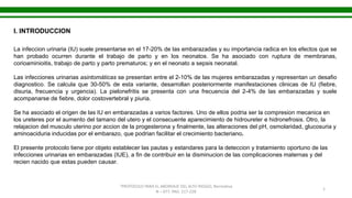 “PROTOCOLO PARA EL ABORDAJE DEL ALTO RIESGO, Normativa
N – 077, PAG. 217-228
1
I. INTRODUCCION
La infeccion urinaria (IU) suele presentarse en el 17-20% de las embarazadas y su importancia radica en los efectos que se
han probado ocurren durante el trabajo de parto y en los neonatos. Se ha asociado con ruptura de membranas,
corioaminioitis, trabajo de parto y parto prematuros; y en el neonato a sepsis neonatal.
Las infecciones urinarias asintomáticas se presentan entre el 2-10% de las mujeres embarazadas y representan un desafio
diagnostico. Se calcula que 30-50% de esta variante, desarrollan posteriormente manifestaciones clinicas de IU (fiebre,
disuria, frecuencia y urgencia). La pielonefritis se presenta con una frecuencia del 2-4% de las embarazadas y suele
acompanarse de fiebre, dolor costovertebral y piuria.
Se ha asociado el origen de las IU en embarazadas a varios factores. Uno de ellos podria ser la compresion mecanica en
los ureteres por el aumento del tamano del utero y el consecuente aparecimiento de hidroureter e hidronefrosis. Otro, la
relajacion del musculo uterino por accion de la progesterona y finalmente, las alteraciones del pH, osmolaridad, glucosuria y
aminoaciduria inducidas por el embarazo, que podrian facilitar el crecimiento bacteriano.
El presente protocolo tiene por objeto establecer las pautas y estandares para la deteccion y tratamiento oportuno de las
infecciones urinarias en embarazadas (IUE), a fin de contribuir en la disminucion de las complicaciones maternas y del
recien nacido que estas pueden causar.
 