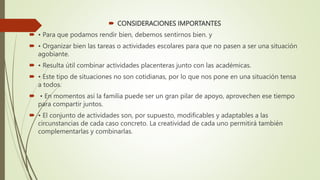  CONSIDERACIONES IMPORTANTES
 • Para que podamos rendir bien, debemos sentirnos bien. y
 • Organizar bien las tareas o actividades escolares para que no pasen a ser una situación
agobiante.
 • Resulta útil combinar actividades placenteras junto con las académicas.
 • Este tipo de situaciones no son cotidianas, por lo que nos pone en una situación tensa
a todos.
 • En momentos así la familia puede ser un gran pilar de apoyo, aprovechen ese tiempo
para compartir juntos.
 • El conjunto de actividades son, por supuesto, modificables y adaptables a las
circunstancias de cada caso concreto. La creatividad de cada uno permitirá también
complementarlas y combinarlas.
 