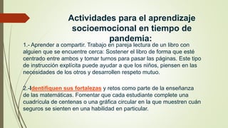 Actividades para el aprendizaje
socioemocional en tiempo de
pandemia:
1.- Aprender a compartir. Trabajo en pareja lectura de un libro con
alguien que se encuentre cerca: Sostener el libro de forma que esté
centrado entre ambos y tomar turnos para pasar las páginas. Este tipo
de instrucción explícita puede ayudar a que los niños, piensen en las
necesidades de los otros y desarrollen respeto mutuo.
2.-Identifiquen sus fortalezas y retos como parte de la enseñanza
de las matemáticas. Fomentar que cada estudiante complete una
cuadrícula de centenas o una gráfica circular en la que muestren cuán
seguros se sienten en una habilidad en particular.
 