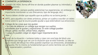  COMPARTIR LA EXPERIENCIA
 •DIARIO DE VIDA, forma off-line en donde pueden plasmar su intimidad y
preocupaciones.
 • USO DE RR.SS, siempre podrás exteriorizar tus experiencias, sin embargo es
importante monitorear su uso (frecuencia, tipo de lenguaje, etc.)
 Nunca deben olvidar que aquello que se publica no se borra jamás. •
 ARTE, para aquellos con dotes artísticos, pintar un cuadro o escribir un relato
breve sobre lo que te ocurre puede ayudar a que externalicen sus emociones.
 Collage de las cosas que nos gustan
• Se trata de elaborar un collage que recojan sus sueños,
actividades que le gustan y aspiraciones. En este collage pueden
dibujar, pintar, escribir, utilizar fotos, objetos.
• Luego, lo pueden colgar en algún lugar importante de la
casa.
 Comic de la situación • Juntarse todos y crear con una hoja de block una
historieta que tenga que ver con la situación que se está viviendo. La idea es
que a través del dibujo los niños puedan expresar sus emociones, ansiedades y
y angustia. Por lo mismo es fundamental que el comic termine con un final
feliz, esperanzador y positivo.
 