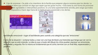  Caja de sorpresas • Se pide a los miembros de la familia que preparen alguna sorpresa para los demás. La
sorpresa tiene que consistir en algo que sepan que les gusta mucho. • Esta tarea es otra forma de promover
actividades agradables e intercambios positivos. Es una tarea aparentemente sencilla, pero exige que todos
estén dispuestos a hacer algo fuera de lo habitual para sorprender a los demás.
Bachillerato emocional • Jugar al bachillerato pero usando una categoría que sea “emociones”
Comic de la situación • Juntarse todos y crear con una hoja de block una historieta que tenga que ver con la
situación que se está viviendo. La idea es que a través del dibujo los niños puedan expresar sus emociones,
ansiedades y angustia. Por lo mismo es fundamental que el comic termine con un final feliz, esperanzador y
positivo.
 
