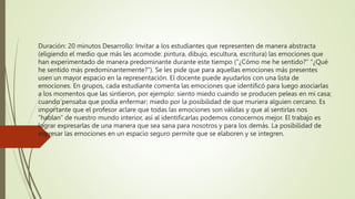 Duración: 20 minutos Desarrollo: Invitar a los estudiantes que representen de manera abstracta
(eligiendo el medio que más les acomode: pintura, dibujo, escultura, escritura) las emociones que
han experimentado de manera predominante durante este tiempo (“¿Cómo me he sentido?” “¿Qué
he sentido más predominantemente?”). Se les pide que para aquellas emociones más presentes
usen un mayor espacio en la representación. El docente puede ayudarlos con una lista de
emociones. En grupos, cada estudiante comenta las emociones que identificó para luego asociarlas
a los momentos que las sintieron, por ejemplo: siento miedo cuando se producen peleas en mi casa;
cuando pensaba que podía enfermar; miedo por la posibilidad de que muriera alguien cercano. Es
importante que el profesor aclare que todas las emociones son válidas y que al sentirlas nos
“hablan” de nuestro mundo interior, así al identificarlas podemos conocernos mejor. El trabajo es
lograr expresarlas de una manera que sea sana para nosotros y para los demás. La posibilidad de
expresar las emociones en un espacio seguro permite que se elaboren y se integren.
 