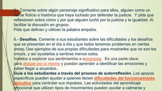 5.- Comente sobre algún personaje significativo para ellos, alguien como un
héroe ficticio o histórico que haya luchado por defender la justicia. Y pida que
reflexionen sobre cómo y por qué alguien luchó por la justicia y la igualdad. Al
facilitar la discusión en grupos-
Pida que definan y utilicen la palabra empatía.
6.- Desafíos. Comente a sus estudiantes sobre las dificultades y los desafíos
que se presentan en el día a día y que todos tenemos problemas en ciertas
áreas. Use ejemplos de sus propias dificultades para mostrarles que no son los
únicos, y así ayudarlos a sentirse menos solos.
Ínstelos a explorar sus sentimientos a conocerse. Es una parte clave
para abogar por sí mismo y puedan aprender a identificar las emociones y
saber llegar a acuerdos..
Guie a los estudiantes a través del proceso de autorreflexión. Los apoyos
específicos pueden ayudar a quienes tienen dificultades del funcionamiento
ejecutivo para controlar sus impulsos. Las actividades del aprendizaje
emocional que utilizan tipos de movimientos pueden ayudar a calmarse y
 