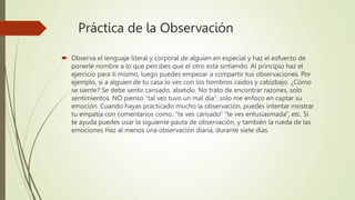 Práctica de la Observación
 Observa el lenguaje literal y corporal de alguien en especial y haz el esfuerzo de
ponerle nombre a lo que percibes que el otro está sintiendo. Al principio haz el
ejercicio para ti mismo, luego puedes empezar a compartir tus observaciones. Por
ejemplo, si a alguien de tu casa lo ves con los hombros caídos y cabizbajo. ¿Cómo
se siente? Se debe sentir cansado, abatido. No trato de encontrar razones, solo
sentimientos. NO pienso “tal vez tuvo un mal día”, solo me enfoco en captar su
emoción. Cuando hayas practicado mucho la observación, puedes intentar mostrar
tu empatía con comentarios como: “te ves cansado” “te ves entusiasmada”, etc. Si
te ayuda puedes usar la siguiente pauta de observación, y también la rueda de las
emociones Haz al menos una observación diaria, durante siete días.
 