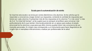Escala para la autoevaluación de estrés
Se imprime esta escala o se envía por correo electrónico a los alumnos. Se les solicita que lo
respondan a consciencia y luego revisen sus respuestas, contando la cantidad de respuestas que
tienen por cada columna. Si presentan más de tres respuestas en la columna “5 o más veces” o más
de 4 en “la mitad del tiempo”, se les sugiere que se acerquen al profesor para conversar más
profundamente de lo que sienten. Esta escala pretende ser un apoyo para evaluar el estado
emocional de los alumnos y que para que ellos mismos puedan tener más consciencia de sus
vivencias personales. En ningún caso corresponde a un instrumento para hacer diagnósticos de
ningún tipo ni reemplaza intervenciones a realizar por profesionales de la salud.
 