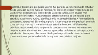 Desarrollo: Frente a la pregunta: ¿cómo fue para mí la experiencia de estudiar
desde un lugar que no fuera el habitual? El profesor recoge y hace listado de
las distintas experiencias; luego divide las ideas surgidas en grupos más
amplios de conceptos: • Organización: Establecimiento de un horario para
estudiar, elaboré una rutina, planifiqué mis responsabilidades. • Percepción de
competencia personal: Si sentí que podía hacer lo que se me pedía; si entendía
o me costaba mucho; si me esforcé por estudiar bien; etc. • Dificultades
prácticas: espacio reducido no permitía concentrarse; no tuve los materiales;
no tuve acceso a internet; etc. Una vez agrupadas las ideas en conceptos, cada
estudiante piensa y escribe una actitud que fue positiva de cómo enfrentó
como alumno el período desde la casa y una que quisiera mejorar.
 