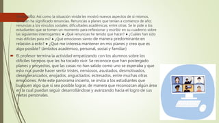  Desarrollo: Así como la situación vivida les mostró nuevos aspectos de sí mismos,
también ha significado renuncias. Renuncias a planes que tenían a comienzo de año;
renuncias a los vínculos sociales; dificultades académicas, entre otras. Se le pide a los
estudiantes que se tomen un momento para reflexionar y escribir en su cuaderno sobre
las siguientes interrogantes: ● ¿Qué renuncias he tenido que hacer? ● ¿Cuáles han sido
más difíciles para mí? ● ¿Qué emociones siento de manera predominante en
relación a esto? ● ¿Qué me interesa mantener en mis planes y creo que es
algo posible? (ámbitos académico, personal, social y familiar)
 El profesor termina la actividad empatizando con los alumnos sobre los
difíciles tiempos que les ha tocado vivir. Se reconoce que han postergado
planes y proyectos, que las cosas no han salido como uno se esperaba y que
esto nos puede hacer sentir tristes, nerviosos, asustados, desmotivados,
desesperanzados, enojados, angustiados, estresados, entre muchas otras
emociones. Ante este panorama incierto, se invita a los estudiantes que
busquen algo que sí sea posible lograr, de manera que reconozcan algún área
en la cual puedan seguir desarrollándose y avanzando hacia el logro de sus
metas personales.
 
