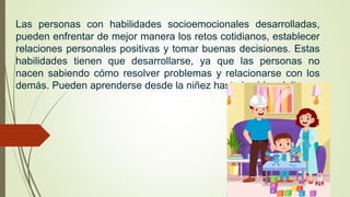Las personas con habilidades socioemocionales desarrolladas,
pueden enfrentar de mejor manera los retos cotidianos, establecer
relaciones personales positivas y tomar buenas decisiones. Estas
habilidades tienen que desarrollarse, ya que las personas no
nacen sabiendo cómo resolver problemas y relacionarse con los
demás. Pueden aprenderse desde la niñez hasta la vida adulta.
 