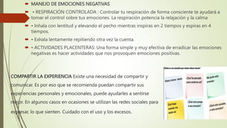 COMPARTIR LA EXPERIENCIA Existe una necesidad de compartir y
comunicar. Es por eso que se recomienda puedan compartir sus
experiencias personales y emocionales, puede ayudarles a sentirse
mejor. En algunos casos en ocasiones se utilizan las redes sociales para
expresar, lo que sienten. Cuidado con el uso y los excesos.
 MANEJO DE EMOCIONES NEGATIVAS
 • RESPIRACIÓN CONTROLADA : Controlar tu respiración de forma consciente te ayudará a
tomar el control sobre tus emociones. La respiración potencia la relajación y la calma
 • Inhala con lentitud y elevando el pecho mientras inspiras en 2 tiempos y espiras en 4
tiempos.
 • Exhala lentamente repitiendo otra vez la cuenta.
 • ACTIVIDADES PLACENTERAS: Una forma simple y muy efectiva de erradicar las emociones
negativas es hacer actividades que nos provoquen emociones positivas.
 