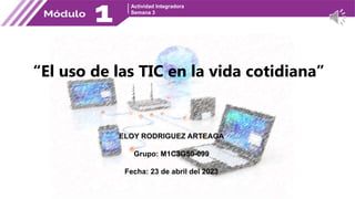 Actividad Integradora
Semana 3
ELOY RODRIGUEZ ARTEAGA
Grupo: M1C3G50-099
Fecha: 23 de abril del 2023
“El uso de las TIC en la vida cotidiana”
 