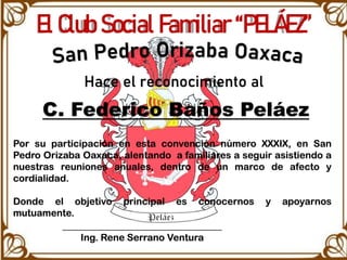 El Club Social Familiar “PELÁEZ”
Hace el reconocimiento al
C. Federico Baños Peláez
Por su participación en esta convención número XXXIX, en San
Pedro Orizaba Oaxaca, alentando a familiares a seguir asistiendo a
nuestras reuniones anuales, dentro de un marco de afecto y
cordialidad.
Donde el objetivo principal es conocernos y apoyarnos
mutuamente.
_________________________________
Ing. Rene Serrano Ventura
 