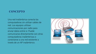 Una red inalámbrica conecta las
computadoras sin utilizar cables de
red. Los equipos utilizan
comunicaciones por radio para
enviar datos entre sí. Puede
comunicarse directamente con otras
computadoras inalámbricas o
conectarse a una red existente a
través de un AP inalámbrico.
CONCEPTO
 