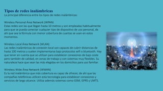 Tipos de redes inalámbricas
La principal diferencia entre los tipos de redes inalámbricas:
Wireless Personal Área Network (WPAN)
Estas redes son las que llegan hasta 10 metros y son empleadas habitualmente
para que se pueda conectar cualquier tipo de dispositivo de uso personal, de
ahí que sea la fórmula con menor cobertura de cuantas se usan en estos
momentos.
Wireless Local Área Network (WLAN)
Las redes inalámbricas de conexión local son capaces de cubrir distancias de
hasta 100 metros y suelen implementarse bajo protocolos wifi o bluetooth. Hay
que tener en cuenta que se utilizan para establecer conexiones de bajo coste
pero también de calidad, en zonas de trabajo y con sistemas muy flexibles. Su
naturaleza hace que sean las más elegidas en los domicilios para uso familiar.
Wireless Wide Área Network (WWAN)
Es la red inalámbrica que más cobertura es capaz de ofrecer, de ahí que las
compañías telefónicas utilicen esta tecnología para establecer conexiones y
servicios de largo alcance. Utiliza además sistemas como GSM, GPRS y UMTS.
 
