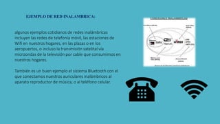 EJEMPLO DE RED INALAMBRICA:
algunos ejemplos cotidianos de redes inalámbricas
incluyen las redes de telefonía móvil, las estaciones de
Wifi en nuestros hogares, en las plazas o en los
aeropuertos, o incluso la transmisión satelital vía
microondas de la televisión por cable que consumimos en
nuestros hogares.
También es un buen ejemplo el sistema Bluetooth con el
que conectamos nuestros auriculares inalámbricos al
aparato reproductor de música, o al teléfono celular.
 