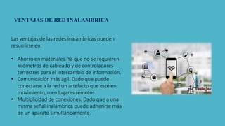 Las ventajas de las redes inalámbricas pueden
resumirse en:
• Ahorro en materiales. Ya que no se requieren
kilómetros de cableado y de controladores
terrestres para el intercambio de información.
• Comunicación más ágil. Dado que puede
conectarse a la red un artefacto que esté en
movimiento, o en lugares remotos.
• Multiplicidad de conexiones. Dado que a una
misma señal inalámbrica puede adherirse más
de un aparato simultáneamente.
VENTAJAS DE RED INALAMBRICA
 