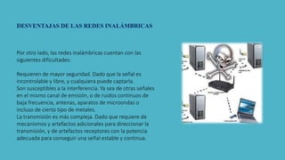 DESVENTAJAS DE LAS REDES INALÁMBRICAS
Por otro lado, las redes inalámbricas cuentan con las
siguientes dificultades:
Requieren de mayor seguridad. Dado que la señal es
incontrolable y libre, y cualquiera puede captarla.
Son susceptibles a la interferencia. Ya sea de otras señales
en el mismo canal de emisión, o de ruidos continuos de
baja frecuencia, antenas, aparatos de microondas o
incluso de cierto tipo de metales.
La transmisión es más compleja. Dado que requiere de
mecanismos y artefactos adicionales para direccionar la
transmisión, y de artefactos receptores con la potencia
adecuada para conseguir una señal estable y continua.
 