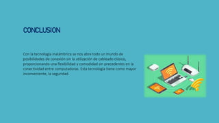 Con la tecnología inalámbrica se nos abre todo un mundo de
posibilidades de conexión sin la utilización de cableado clásico,
proporcionando una flexibilidad y comodidad sin precedentes en la
conectividad entre computadoras. Esta tecnología tiene como mayor
inconveniente, la seguridad.
CONCLUSION
 