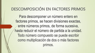 Para descomponer un número entero en
factores primos, se hacen divisiones exactas,
entre números primos, de forma sucesiva,
hasta reducir el número de partida a la unidad.
Todo número compuesto se puede escribir
como multiplicación de dos o más factores
primos.
DESCOMPOSICIÓN EN FACTORES PRIMOS