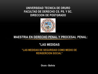 "LAS MEDIDAS DE SEGURIDAD COMO MEDIO DE
REINSERCION SOCIAL"
UNIVERSIDAD TECNICA DE ORURO
FACULTAD DE DERECHO CS. PS. Y SC.
DIRECCION DE POSTGRADO
MAESTRIA EN DERECHO PENAL Y PROCESAL PENAL:
"LAS MEDIDAS
Oruro - Bolivia
 