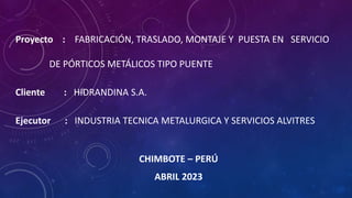 Proyecto : FABRICACIÓN, TRASLADO, MONTAJE Y PUESTA EN SERVICIO
DE PÓRTICOS METÁLICOS TIPO PUENTE
Cliente : HIDRANDINA S.A.
Ejecutor : INDUSTRIA TECNICA METALURGICA Y SERVICIOS ALVITRES
CHIMBOTE – PERÚ
ABRIL 2023
 