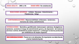 DOSIS ADULTA : 2MG c/ 8h DOSIS NIÑO: No establecida
REACCIONES ADVERSAS : Cefalea ; Nauseas ; Estreñimiento ;
Flatulencias ; fatiga
CONTRAINDICACIONES: Hipersensibilidad; embarazos ; lactancias ;
menores de 2 años; estreñimiento
INTERACCIONES : Quinidina, gemfibrozilo, ketoconazol, valeriana, Analgésicos
opiáceos, aumenta el riesgo de estreñimiento grave y de depresión del sistema
nervioso central, Antibióticos puede empeorar o prolongar la diarrea producida
por antibióticos de amplio espectro.
RECOMENDACIONES : Tomar con o sin alimentos. Es importante una dieta blanda
y tomar bastante líquido
 