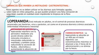 FARMACOS QUE INHIBEN LA MOTALIDAD GASTROINTESTINAL :
Estos agentes no se deben utilizar en las diarreas auto limitadas agudas,
sobre todo en niños pequeños, ya que pueden producir una falsa sensación de
seguridad, cuando en realidad están impidiendo la limpieza de la flora
patógena.
LOPERAMIDA:Está indicada en adultos, en el control de procesos diarreicos
provocados por bacterias, virus y parásitos, así como en el proceso diarreico crónico asociado a
enfermedad inflamatoria intestinal
MECANISMO DE ACCION:La
loperamida interfiere con la
peristalsis mediante una
acción directa sobre los
músculos circulares e
intestinales reduciendo su
motilidad, y también actúa
reduciendo la secreción de
fluidos , electrolitos y
aumentando la absorción de
agua
FARMACOCINETICA: La
loperamida se absorbe en
un 40% por el tracto
digestivo. Las
concentraciones máximas se
alcanzan a las 2 horas de la
administración y se elimina
por la heces.
 