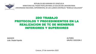 REPUBLICA BOLIVARIANA DE VENEZUELA
MINISTERIO DEL PODER POPULAR PARA LA EDUCACION UNIVERSITARIA
UNIVERSIDAD NACIONAL EXPERIMENTAL DE LOS LLANOS CENTRALES “ROMULO GALLEGOS”
2DO TRABAJO
PROTOCOLOS Y PROCEDIMIENTOS EN LA
REALIZACION DE TC DE MIENBROS
INFERIORES Y SUPERIORES
AUTORES
GRUPO 3 SECCION 2
DOCENTE
Lcda. Eleyda Fajardo
Caracas, 27 de noviembre 2022
 