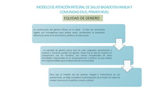 MODELODEATENCIÓNINTEGRALDESALUDBASADOENFAMILIAY
COMUNIDADENELPRIMERNIVEL
La construcción del género influye en la salud . Si bien las normativas
legales son homogéneas para ambos sexos, socialmente se presentan
diferencias tanto en lo económico, político y la clase social.
. La equidad de género busca que los roles asignados actualmente a
mujeres y hombres puedan ser iguales. Hasta hoy en día las mujeres en
comparación con los hombres, son menos consideradas en otras
actividades relacionadas en lo socioeconómico y político; ya que ambos
son imprescindibles para el desarrollo de la comunidad
Para que el modelo sea de carácter integral e intercultural en sus
prestaciones, se debe considerar la participación de la mujer en todos los
niveles como es en lo político, social y cultural.
EQUIDAD DE GENERO
 