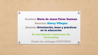 Nombre: Maria de Jesus Perez Guzman
Maestra: Nancy Villegas
Materia: Orientación, base y prácticas
en la educación
El movimiento americano de
Counseling
Fecha de entrega: 03/07/2023
 