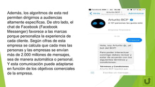 Además, los algoritmos de esta red
permiten dirigirnos a audiencias
altamente específicas. De otro lado, el
chat de Facebook (Facebook
Messenger) favorece a las marcas
porque personaliza la experiencia de
cada cliente. Según cifras de esta
empresa se calcula que cada mes las
personas y las empresas se envían
más de 2.000 millones de mensajes,
sea de manera automática o personal.
Y esta comunicación puede adaptarse
en función de los objetivos comerciales
de la empresa.
 