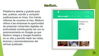 Plataforma abierta y gratuita para
leer, publicar, escribir y compartir
publicaciones en línea. Con treinta
millones de usuarios al mes, Medium
ofrece a las empresas la oportunidad
de presentar contenidos digitales de
profundidad contribuyendo así con su
posicionamiento en Google ya que
Medium integra a Google Analytics
en su sitio y permite medir las vistas,
lecturas y recomendaciones del
artículo publicado.
 