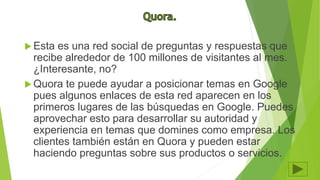 Esta es una red social de preguntas y respuestas que
recibe alrededor de 100 millones de visitantes al mes.
¿Interesante, no?
 Quora te puede ayudar a posicionar temas en Google
pues algunos enlaces de esta red aparecen en los
primeros lugares de las búsquedas en Google. Puedes
aprovechar esto para desarrollar su autoridad y
experiencia en temas que domines como empresa. Los
clientes también están en Quora y pueden estar
haciendo preguntas sobre sus productos o servicios.
 