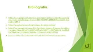 Bibliografía.
 https://www.google.com/search?q=principales+redes+sociales&oq=princip
ales+redes+sociales&aqs=chrome..69i57j0i512l9.6585j0j7&sourceid=chro
me&ie=UTF-8
 https://sproutsocial.com/insights/tipos-de-redes-sociales/
 https://www.google.com/search?q=facebook+imagenes&source=lnms&tbm
=isch&sa=X&sqi=2&ved=2ahUKEwii6Pnzlsz3AhXY_rsIHVPMAVwQ_AUoAXoE
CAEQAw&biw=1035&bih=508&dpr=1#imgrc=I_qKSbV1I9I-FM
 https://coobis.com/es/cooblog/redes-sociales-horizontales-y-verticales/
 