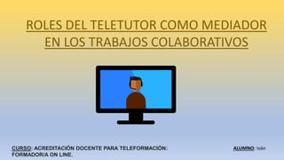 ROLES DEL TELETUTOR COMO MEDIADOR
EN LOS TRABAJOS COLABORATIVOS
CURSO: ACREDITACIÓN DOCENTE PARA TELEFORMACIÓN:
FORMADOR/A ON LINE.
ALUMNO: Iván
 