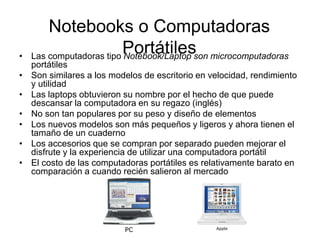 Notebooks o Computadoras
Portátiles
• Las computadoras tipo Notebook/Laptop son microcomputadoras
portátiles
• Son similares a los modelos de escritorio en velocidad, rendimiento
y utilidad
• Las laptops obtuvieron su nombre por el hecho de que puede
descansar la computadora en su regazo (inglés)
• No son tan populares por su peso y diseño de elementos
• Los nuevos modelos son más pequeños y ligeros y ahora tienen el
tamaño de un cuaderno
• Los accesorios que se compran por separado pueden mejorar el
disfrute y la experiencia de utilizar una computadora portátil
• El costo de las computadoras portátiles es relativamente barato en
comparación a cuando recién salieron al mercado
PC Apple
 