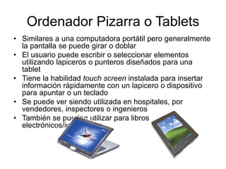 Ordenador Pizarra o Tablets
• Similares a una computadora portátil pero generalmente
la pantalla se puede girar o doblar
• El usuario puede escribir o seleccionar elementos
utilizando lapiceros o punteros diseñados para una
tablet
• Tiene la habilidad touch screen instalada para insertar
información rápidamente con un lapicero o dispositivo
para apuntar o un teclado
• Se puede ver siendo utilizada en hospitales, por
vendedores, inspectores o ingenieros
• También se pueden utilizar para libros
electrónicos/interactivos
 