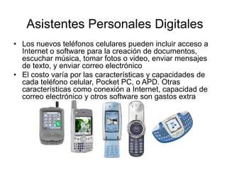 • Los nuevos teléfonos celulares pueden incluir acceso a
Internet o software para la creación de documentos,
escuchar música, tomar fotos o video, enviar mensajes
de texto, y enviar correo electrónico
• El costo varía por las características y capacidades de
cada teléfono celular, Pocket PC, o APD. Otras
características como conexión a Internet, capacidad de
correo electrónico y otros software son gastos extra
Asistentes Personales Digitales
 
