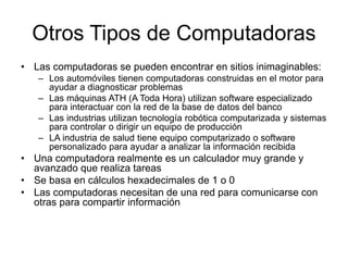 Otros Tipos de Computadoras
• Las computadoras se pueden encontrar en sitios inimaginables:
– Los automóviles tienen computadoras construidas en el motor para
ayudar a diagnosticar problemas
– Las máquinas ATH (A Toda Hora) utilizan software especializado
para interactuar con la red de la base de datos del banco
– Las industrias utilizan tecnología robótica computarizada y sistemas
para controlar o dirigir un equipo de producción
– LA industria de salud tiene equipo computarizado o software
personalizado para ayudar a analizar la información recibida
• Una computadora realmente es un calculador muy grande y
avanzado que realiza tareas
• Se basa en cálculos hexadecimales de 1 o 0
• Las computadoras necesitan de una red para comunicarse con
otras para compartir información
 
