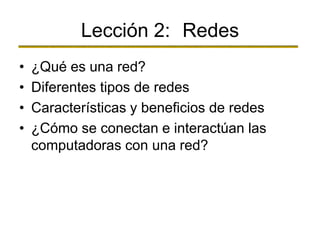Lección 2: Redes
• ¿Qué es una red?
• Diferentes tipos de redes
• Características y beneficios de redes
• ¿Cómo se conectan e interactúan las
computadoras con una red?
 