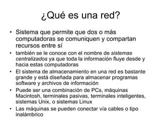 ¿Qué es una red?
• Sistema que permite que dos o más
computadoras se comuniquen y compartan
recursos entre sí
• también se le conoce con el nombre de sistemas
centralizados ya que toda la información fluye desde y
hacia estas computadoras
• El sistema de almacenamiento en una red es bastante
grande y está diseñada para almacenar programas
software y archivos de información
• Puede ser una combinación de PCs, máquinas
Macintosh, terminales pasivas, terminales inteligentes,
sistemas Unix, o sistemas Linux
• Las máquinas se pueden conectar vía cables o tipo
inalámbrico
 