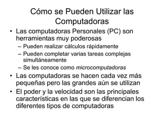 Cómo se Pueden Utilizar las
Computadoras
• Las computadoras Personales (PC) son
herramientas muy poderosas
– Pueden realizar cálculos rápidamente
– Pueden completar varias tareas complejas
simultáneamente
– Se les conoce como microcomputadoras
• Las computadoras se hacen cada vez más
pequeñas pero las grandes aún se utilizan
• El poder y la velocidad son las principales
características en las que se diferencian los
diferentes tipos de computadoras
 